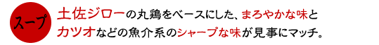 土佐ジローの丸鶏をベースにしたまろやかな味と、カツオなどの魚介系のシャープな味が見事にマッチ