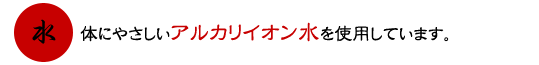 体にやさしいアルカリイオン水を使用しています。